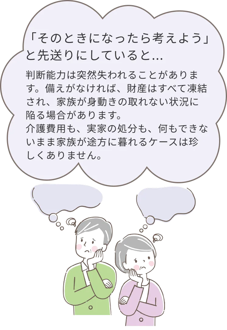 そのときになったら考えようと先送りにしていると、判断能力は突然失われることがあります。備えがなければ財産が凍結され、家族が身動きの取れない状況に陥る場合があります。