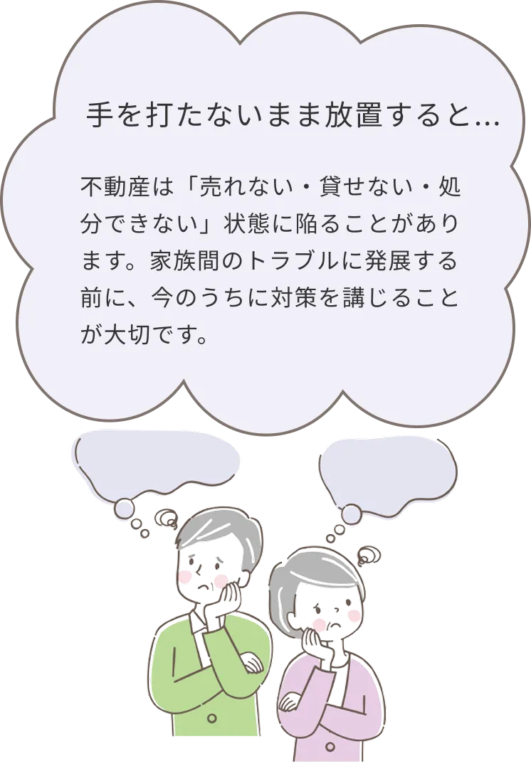 手を打たないまま放置すると、不動産は売れない・貸せない・処分できない状態に陥ることがあります。家族間のトラブルに発展する前に、今のうちに対策を講じることが大切です。