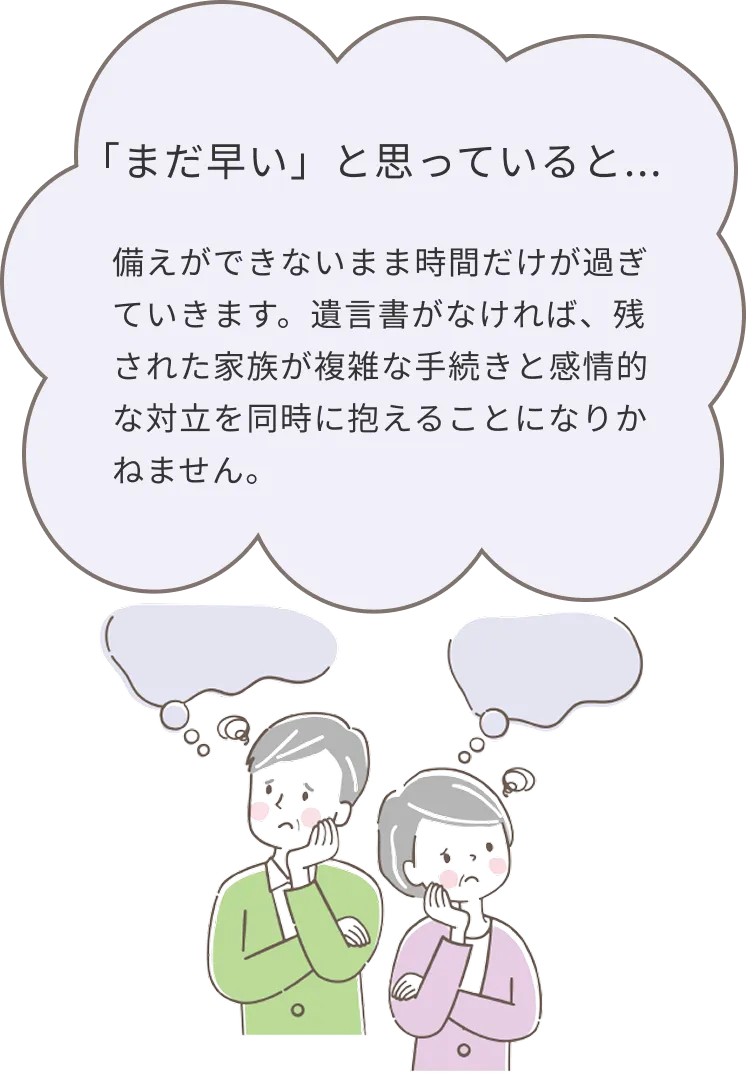まだ早いと思っていると、備えができないまま時間だけが過ぎていきます。遺言書がなければ、残された家族が複雑な手続きと感情的な対立を同時に抱えることになりかねません。